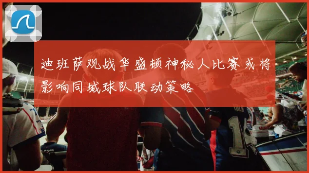 迪班萨观战华盛顿神秘人比赛或将影响同城球队联动策略