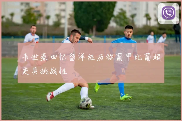 韦世豪回忆留洋经历称葡甲比葡超更具挑战性