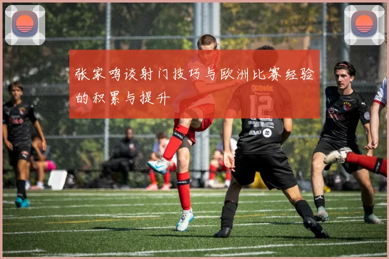 张家鸣谈射门技巧与欧洲比赛经验的积累与提升
