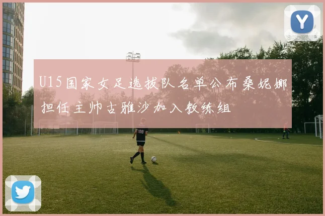 U15国家女足选拔队名单公布桑妮娜担任主帅古雅沙加入教练组