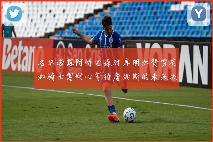 名记透露阿特金森对库明加赞赏有加骑士需耐心等待詹姆斯的未来决定