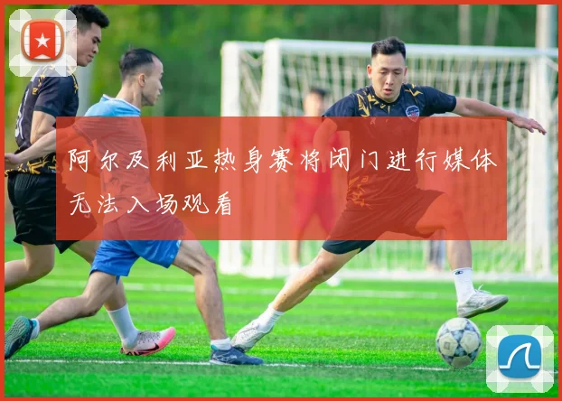 阿尔及利亚热身赛将闭门进行媒体无法入场观看