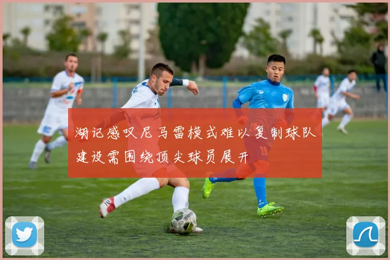 湖记感叹尼马雷模式难以复制球队建设需围绕顶尖球员展开