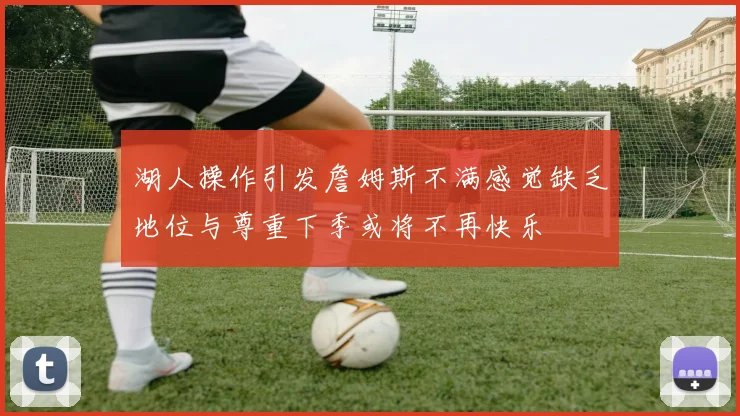 湖人操作引发詹姆斯不满感觉缺乏地位与尊重下季或将不再快乐