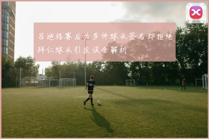 吕迪格赛后为多件球衣签名却拒绝拜仁球衣引发误会解析