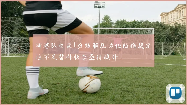 海港队收获1分缓解压力但防线稳定性不足替补状态亟待提升