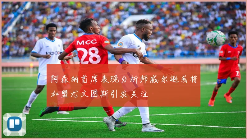 阿森纳首席表现分析师威尔逊或将加盟尤文图斯引发关注