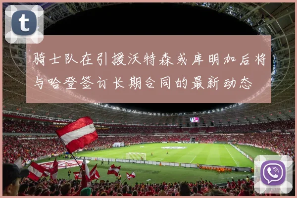 骑士队在引援沃特森或库明加后将与哈登签订长期合同的最新动态