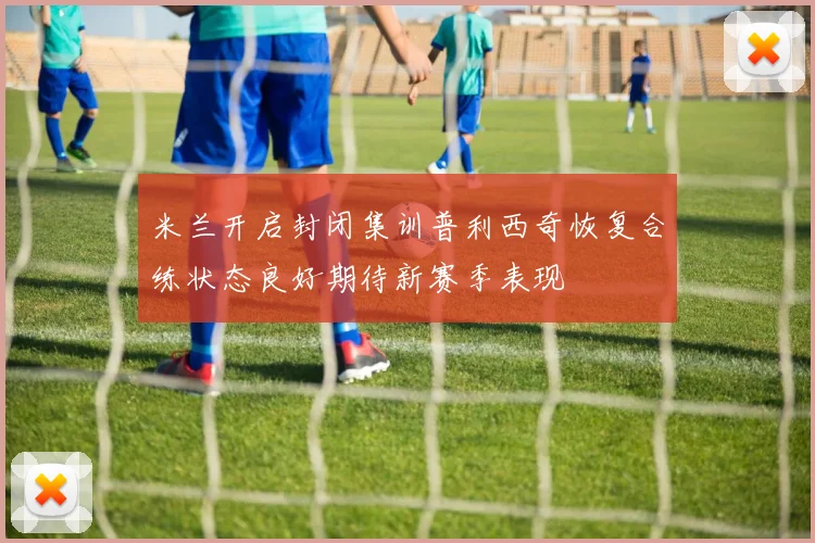 米兰开启封闭集训普利西奇恢复合练状态良好期待新赛季表现