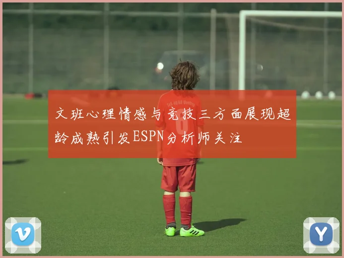 文班心理情感与竞技三方面展现超龄成熟引发ESPN分析师关注