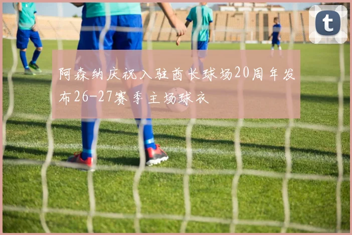 阿森纳庆祝入驻酋长球场20周年发布26-27赛季主场球衣
