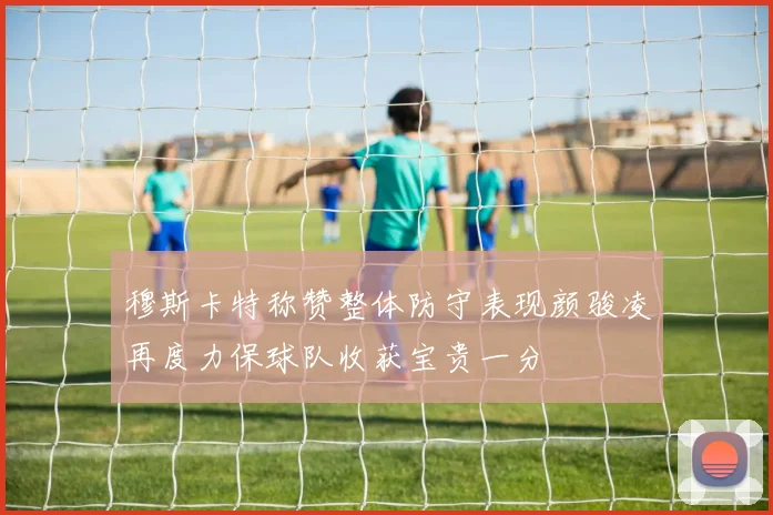 穆斯卡特称赞整体防守表现颜骏凌再度力保球队收获宝贵一分
