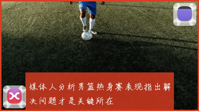 媒体人分析男篮热身赛表现指出解决问题才是关键所在