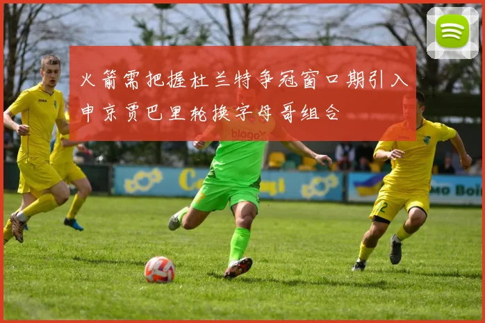 火箭需把握杜兰特争冠窗口期引入申京贾巴里轮换字母哥组合