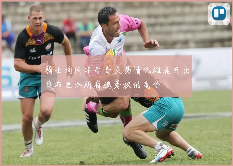 骑士询问字母哥交易情况雄鹿开出莫布里加所有选秀权的高价