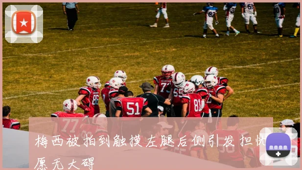 梅西被拍到触摸左腿后侧引发担忧愿无大碍