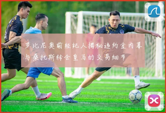罗比尼奥前经纪人揭秘违约金内幕与桑托斯转会皇马的交易细节
