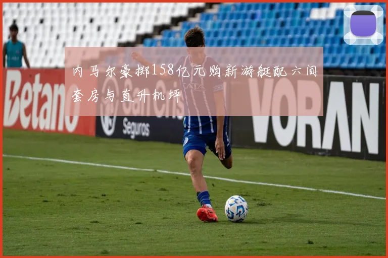 内马尔豪掷158亿元购新游艇配六间套房与直升机坪