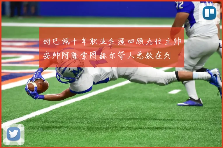 姆巴佩十年职业生涯回顾九位主帅安帅阿隆索图赫尔等人悉数在列