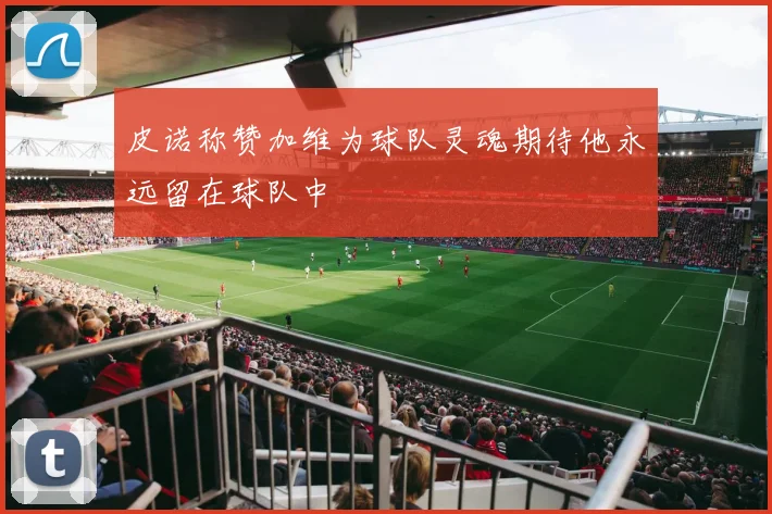 皮诺称赞加维为球队灵魂期待他永远留在球队中