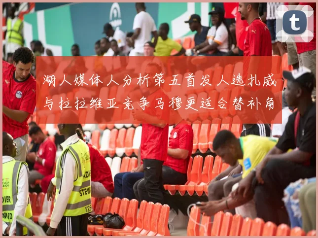 湖人媒体人分析第五首发人选扎威与拉拉维亚竞争马穆更适合替补角色
