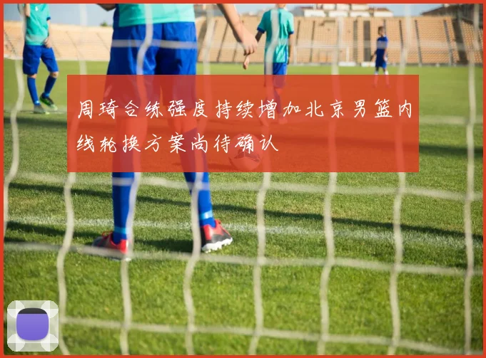 周琦合练强度持续增加北京男篮内线轮换方案尚待确认