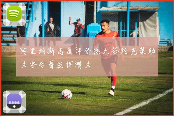 阿里纳斯高度评价热火签约克莱助力字母哥发挥潜力